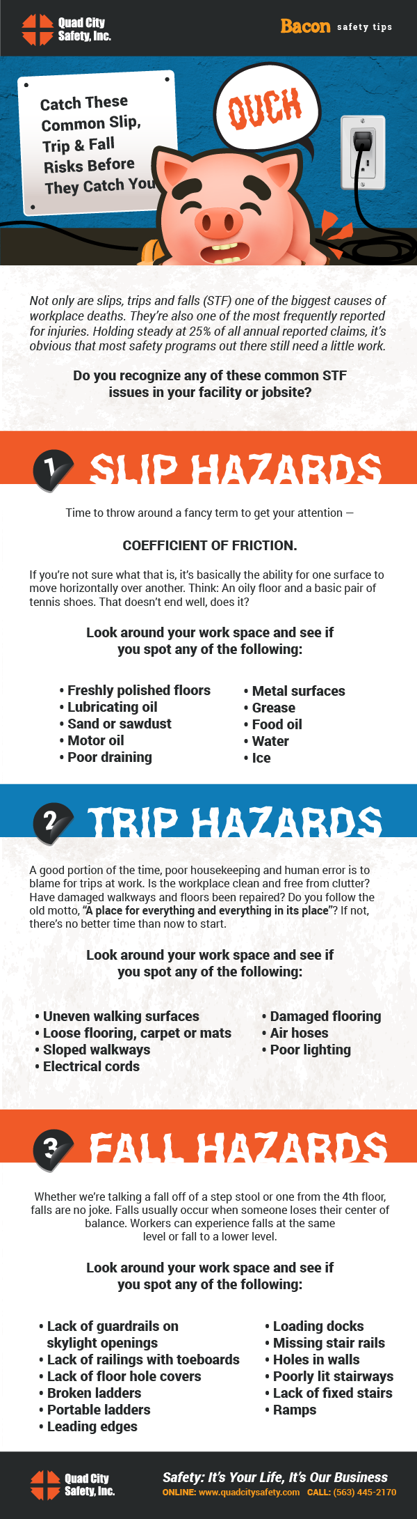 Catch These Common Slip, Trip & Fall Risks Before They Catch You  Not only are slips, trips and falls (STF) one of the biggest causes of workplace deaths. They’re also one of the most frequently reported for injuries. Holding steady at 25% of all annual reported claims, it’s obvious that most safety programs out there still need a little work.   Do you recognize any of these common STF issues in your facility or jobsite?   Slip Hazards  Time to throw around a fancy term to get your attention — Coefficient of Friction.   If you’re not sure what that is, it’s basically the ability for one surface to move horizontally over another. Think: An oily floor and a basic pair of tennis shoes. That doesn’t end well, does it?  Look around your work space and see if you spot any of the following:    Freshly polished floors Lubricating oil Sand or sawdust Motor oil Poor draining Metal surfaces Grease Food oil Water Ice    Trip Hazards  A good portion of the time, poor housekeeping and human error is to blame for trips at work. Is the workplace clean and free from clutter? Have damaged walkways and floors been repaired? Do you follow the old motto, “A place for everything and everything in its place”? If not, there’s no better time than now to start.   Look around your work space and see if you spot any of the following:    Uneven walking surfaces Loose flooring, carpet or mats Sloped walkways Electrical cords Damaged flooring Air hoses  Poor lighting    Fall Hazards  Whether we’re talking a fall off of a step stool or one from the 4th floor, falls are no joke. Falls usually occur when someone loses their center of balance. Workers can experience falls at the same level or fall to a lower level.   Look around your work space and see if you spot any of the following:   Lack of guardrails on skylight openings Lack of railings with toeboards Lack of floor hole covers Broken ladders Portable ladders Leading edges Loading docks Missing stair rails  Holes in walls  Poorly lit stairways Lack of fixed stairs Ramps