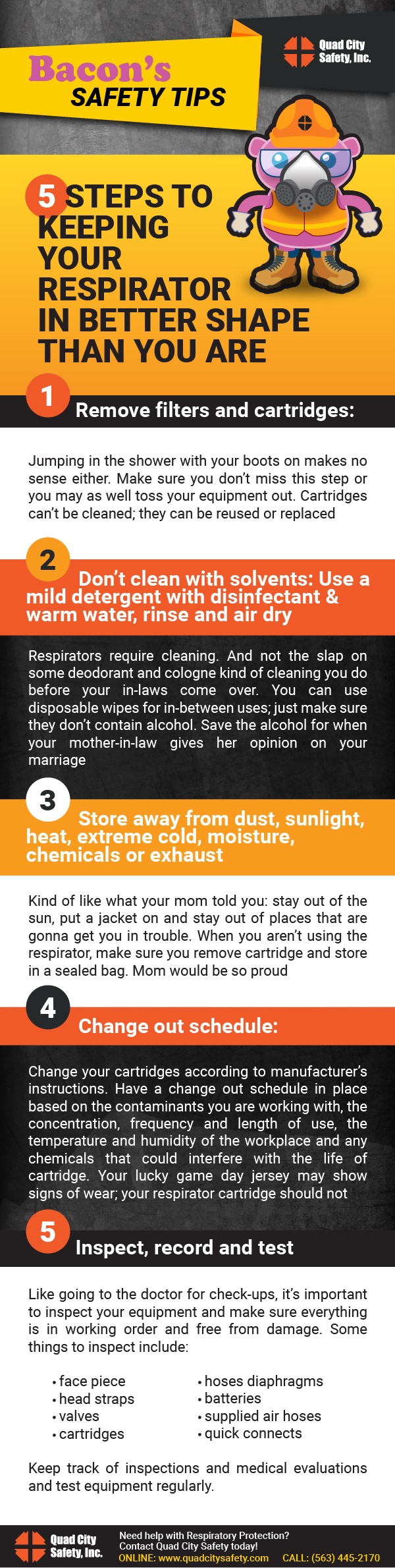 Bacon's Safety Tips 5 Steps to Keeping Your Respirator in Better Shape than You are 1. Remove filters and cartridges. Jumping in the shower with your boots on makes no sense either. Make sure you didn't miss this step or you may as well toss your equipment out. Cartridges can't be cleaned; they can be reused or replaces. 2. Don't clean with solvents: Use a mild detergent with disinfectant and warm water, rinse and air dry. Respirators require cleaning. And not the slap on some deoderant and cologne kind of cleaning you do before your in-laws come over. You can use disposable wipes for in-between uses; just make sure they don't contain alcohol. Save the alcohol for when your mother-in-law gives her opinion on your marriage. 3. Store away from dust, sunlight, heat, extreme cold, moisture, chemicals or exhaust. Kind of like what your mom told you: stay out of the sun, put a jacket on and stay out of places that are gonna get you in trouble. When you aren't using the respirator, make sure you remove the cartridge and store it in a sealed bag. Mom would be proud. 4. Change out schedule: Change your cartridges according to manufacturer's instructions. Have a change out schedule in place based on the contaminants you are working with, the concentration, frequency, and legth of use, the temperature and humidity of the workplace, and any chemicals that could interfere with the life of the cartridge. Your lucky game day jersey may show signs of wear; your respirator cartridge should not. 5. Inspect, record and test.  Like going to the doctor for check-ups, it's important to inspect your equipment and make sure everything is in working order and free from damage. Some things to inspect include: facepiece, head straps, valves, cartridges, hose diaphragms, batteries, supplied air hoses, quick connects. Keep track of inspections and medical evaluations and test equipment regularly. 